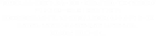 「海洋療法」という意味で、海水・海藻・海泥などを用いて施す自然療法がフランスでは一般に広く浸透しています。10種類の療法に大別され、なかでも海水入浴療法(バルネオテラピー)は全身の肌から直接ミネラルを取り込むことができるため、最も重要とされています。