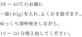 38~40℃のお湯に一袋(40g)を入れ、よくかき混ぜます。ゆっくり深呼吸をしながら、15~20分間入浴してください。