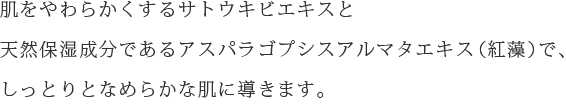 肌をやわらかくするサトウキビエキスと天然保湿成分であるアスパラゴプシスアルマタエキス(紅藻)で、しっとりとなめらかな肌に導きます。
