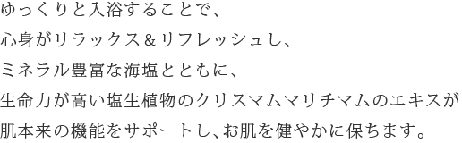 ゆっくりと入浴することで、心身がリラックス&リフレッシュし、ミネラル豊富な海塩とともに、生命力が高い塩生植物のクリスマムマリチマムのエキスが肌本来の機能をサポートし、お肌を健やかに保ちます。
