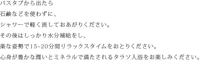 バスタブから出たら石鹸などを使わずに、シャワーで軽く流しておあがりください。その後はしっかり水分補給をし、楽な姿勢で15~20分間リラックスタイムをおとりください。心身が豊かな潤いとミネラルで満たされるタラソ入浴をお楽しみください。